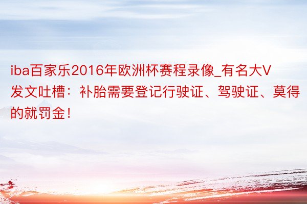 iba百家乐2016年欧洲杯赛程录像_有名大V发文吐槽：补胎需要登记行驶证、驾驶证、莫得的就罚金！