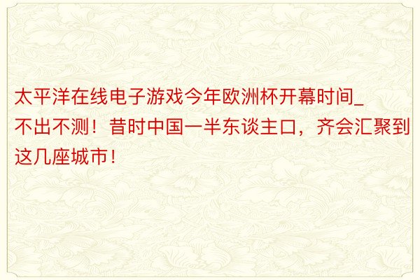 太平洋在线电子游戏今年欧洲杯开幕时间_不出不测！昔时中国一半东谈主口，齐会汇聚到这几座城市！