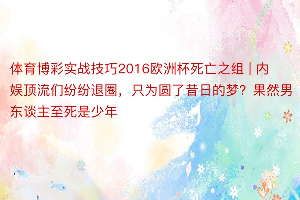 体育博彩实战技巧2016欧洲杯死亡之组 | 内娱顶流们纷纷退圈，只为圆了昔日的梦？果然男东谈主至死是少年