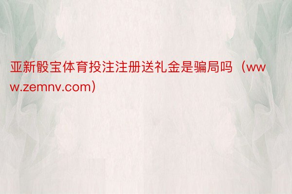 亚新骰宝体育投注注册送礼金是骗局吗（www.zemnv.com）