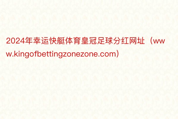 2024年幸运快艇体育皇冠足球分红网址（www.kingofbettingzonezone.com）