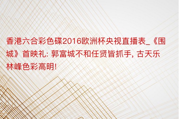 香港六合彩色碟2016欧洲杯央视直播表_《围城》首映礼: 郭富城不和任贤皆抓手, 古天乐林峰色彩高明!