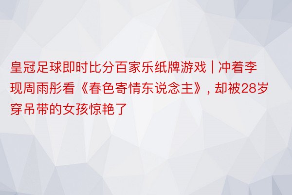 皇冠足球即时比分百家乐纸牌游戏 | 冲着李现周雨彤看《春色寄情东说念主》, 却被28岁穿吊带的女孩惊艳了