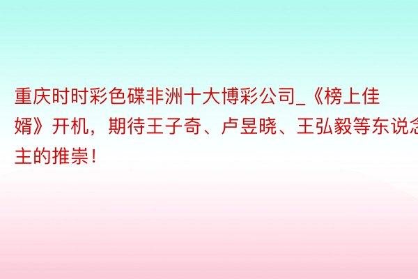 重庆时时彩色碟非洲十大博彩公司_《榜上佳婿》开机，期待王子奇、卢昱晓、王弘毅等东说念主的推崇！