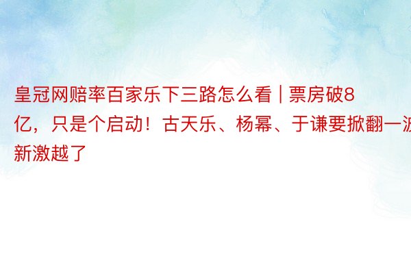 皇冠网赔率百家乐下三路怎么看 | 票房破8亿，只是个启动！古天乐、杨幂、于谦要掀翻一波新激越了