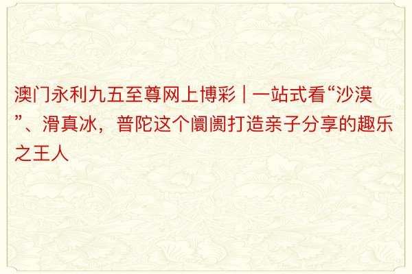 澳门永利九五至尊网上博彩 | 一站式看“沙漠”、滑真冰，普陀这个阛阓打造亲子分享的趣乐之王人