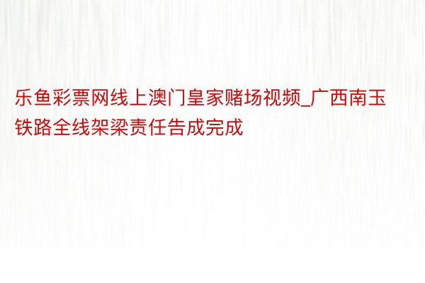 乐鱼彩票网线上澳门皇家赌场视频_广西南玉铁路全线架梁责任告成完成