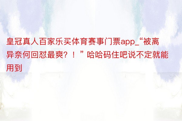 皇冠真人百家乐买体育赛事门票app_“被离异奈何回怼最爽？！” 哈哈码住吧说不定就能用到