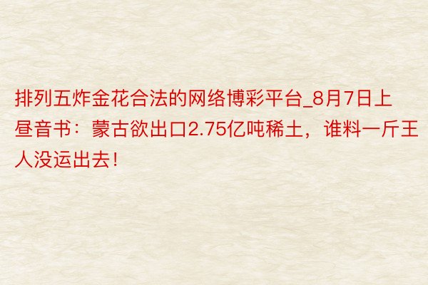 排列五炸金花合法的网络博彩平台_8月7日上昼音书：蒙古欲出口2.75亿吨稀土，谁料一斤王人没运出去！