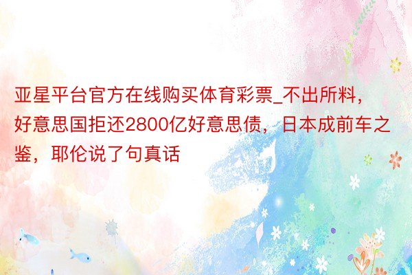 亚星平台官方在线购买体育彩票_不出所料，好意思国拒还2800亿好意思债，日本成前车之鉴，耶伦说了句真话