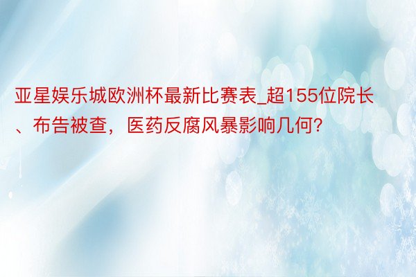 亚星娱乐城欧洲杯最新比赛表_超155位院长、布告被查，医药反腐风暴影响几何？