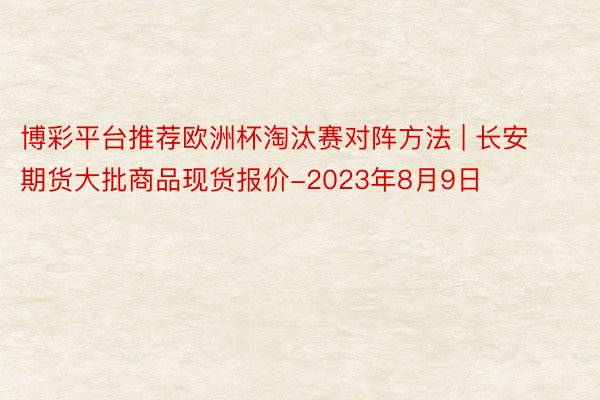 博彩平台推荐欧洲杯淘汰赛对阵方法 | 长安期货大批商品现货报价-2023年8月9日