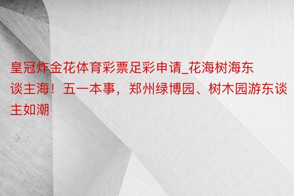 皇冠炸金花体育彩票足彩申请_花海树海东谈主海！五一本事，郑州绿博园、树木园游东谈主如潮