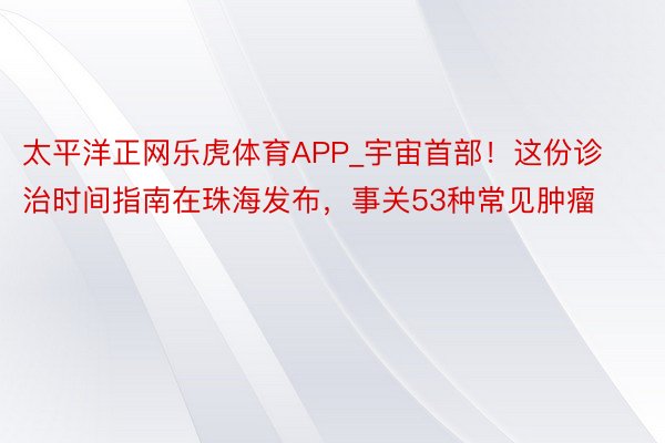 太平洋正网乐虎体育APP_宇宙首部！这份诊治时间指南在珠海发布，事关53种常见肿瘤