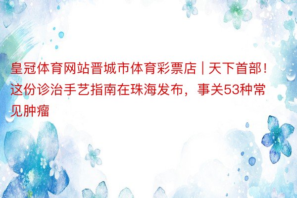 皇冠体育网站晋城市体育彩票店 | 天下首部！这份诊治手艺指南在珠海发布，事关53种常见肿瘤