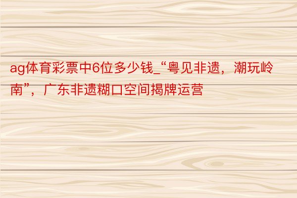 ag体育彩票中6位多少钱_“粤见非遗，潮玩岭南”，广东非遗糊口空间揭牌运营