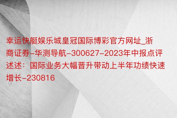 幸运快艇娱乐城皇冠国际博彩官方网址_浙商证券-华测导航-300627-2023年中报点评述述：国际业务大幅晋升带动上半年功绩快速增长-230816