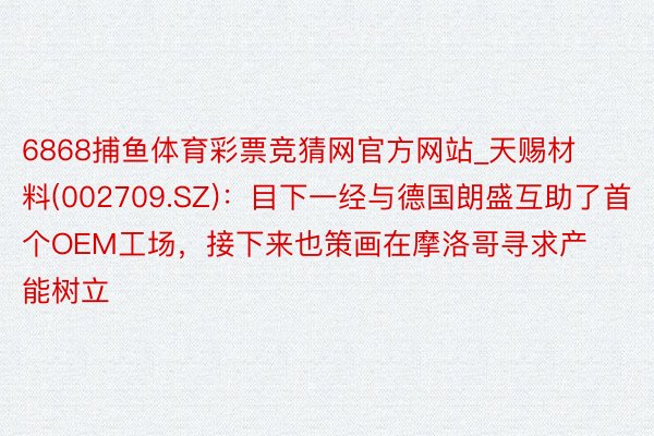 6868捕鱼体育彩票竞猜网官方网站_天赐材料(002709.SZ)：目下一经与德国朗盛互助了首个OEM工场，接下来也策画在摩洛哥寻求产能树立