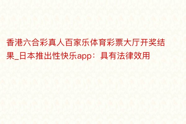 香港六合彩真人百家乐体育彩票大厅开奖结果_日本推出性快乐app：具有法律效用