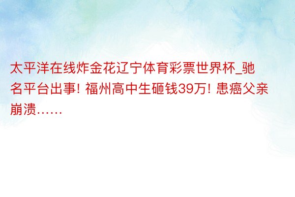 太平洋在线炸金花辽宁体育彩票世界杯_驰名平台出事! 福州高中生砸钱39万! 患癌父亲崩溃……