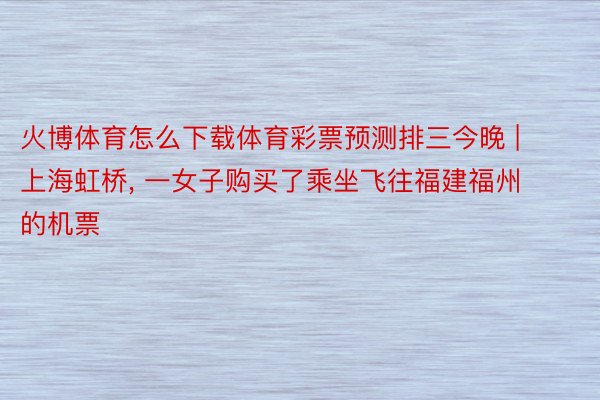 火博体育怎么下载体育彩票预测排三今晚 | 上海虹桥, 一女子购买了乘坐飞往福建福州的机票