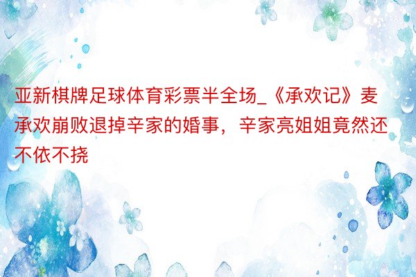 亚新棋牌足球体育彩票半全场_《承欢记》麦承欢崩败退掉辛家的婚事，辛家亮姐姐竟然还不依不挠