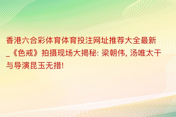 香港六合彩体育体育投注网址推荐大全最新_《色戒》拍摄现场大揭秘: 梁朝伟, 汤唯太干与导演昆玉无措!