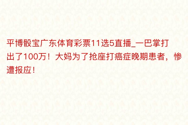 平博骰宝广东体育彩票11选5直播_一巴掌打出了100万！大妈为了抢座打癌症晚期患者，惨遭报应！