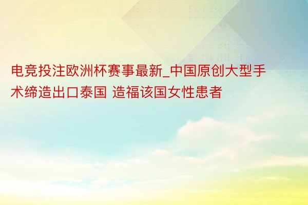 电竞投注欧洲杯赛事最新_中国原创大型手术缔造出口泰国 造福该国女性患者