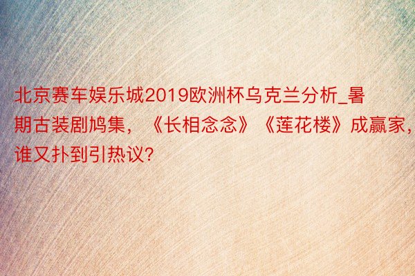 北京赛车娱乐城2019欧洲杯乌克兰分析_暑期古装剧鸠集，《长相念念》《莲花楼》成赢家，谁又扑到引热议？