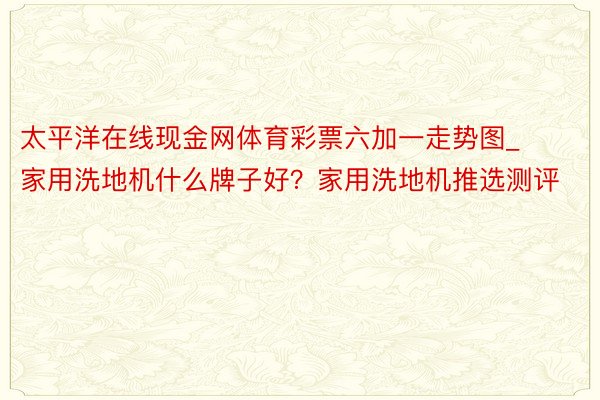 太平洋在线现金网体育彩票六加一走势图_家用洗地机什么牌子好？家用洗地机推选测评