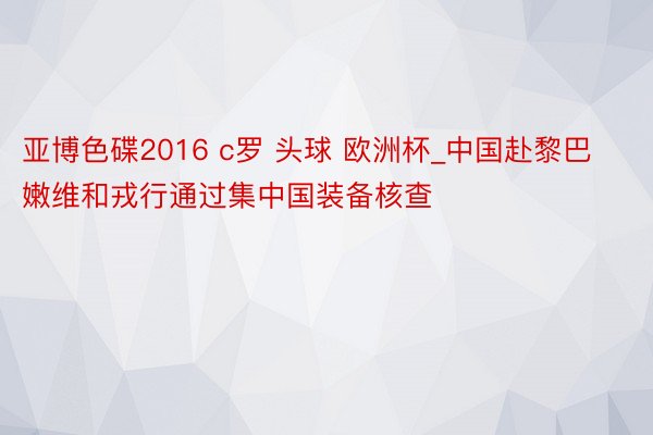 亚博色碟2016 c罗 头球 欧洲杯_中国赴黎巴嫩维和戎行通过集中国装备核查