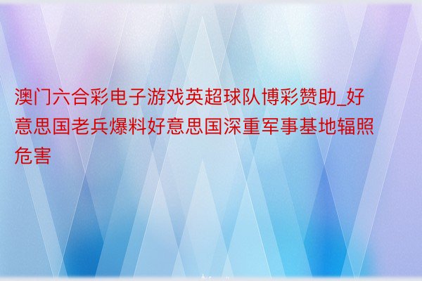 澳门六合彩电子游戏英超球队博彩赞助_好意思国老兵爆料好意思国深重军事基地辐照危害