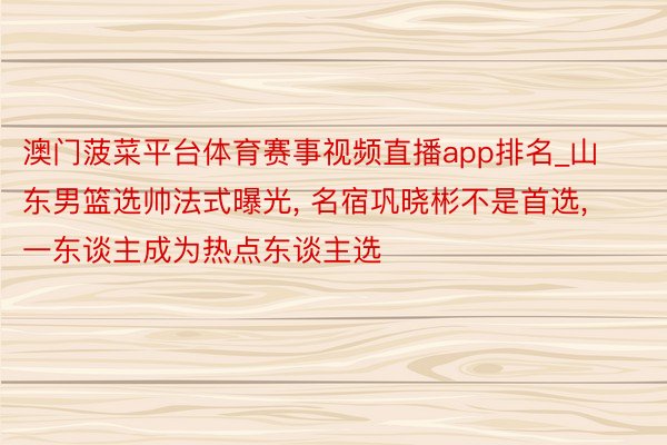 澳门菠菜平台体育赛事视频直播app排名_山东男篮选帅法式曝光, 名宿巩晓彬不是首选, 一东谈主成为热点东谈主选