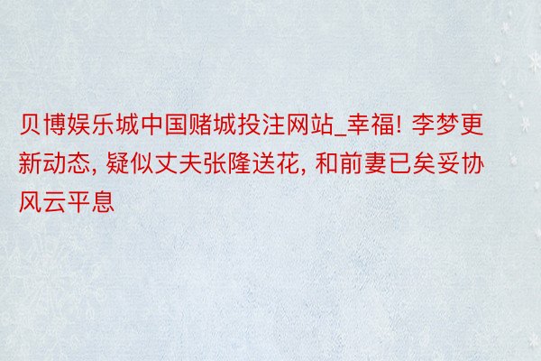 贝博娱乐城中国赌城投注网站_幸福! 李梦更新动态, 疑似丈夫张隆送花, 和前妻已矣妥协风云平息