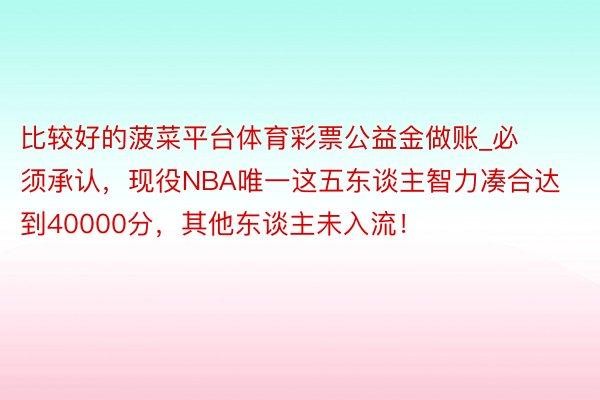 比较好的菠菜平台体育彩票公益金做账_必须承认，现役NBA唯一这五东谈主智力凑合达到40000分，其他东谈主未入流！