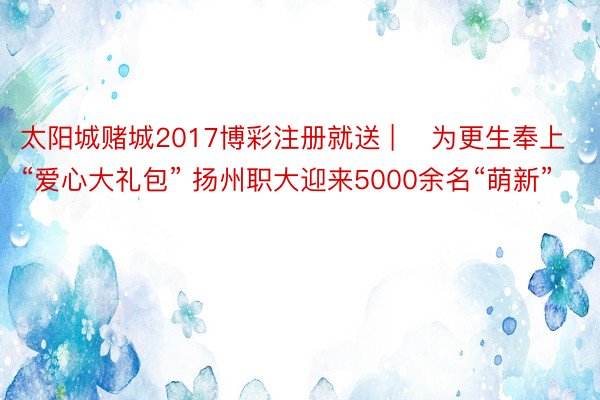 太阳城赌城2017博彩注册就送 | ​为更生奉上“爱心大礼包” 扬州职大迎来5000余名“萌新”