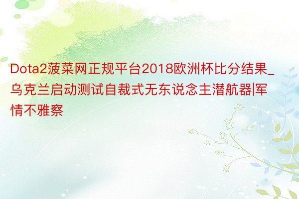 Dota2菠菜网正规平台2018欧洲杯比分结果_乌克兰启动测试自裁式无东说念主潜航器|军情不雅察