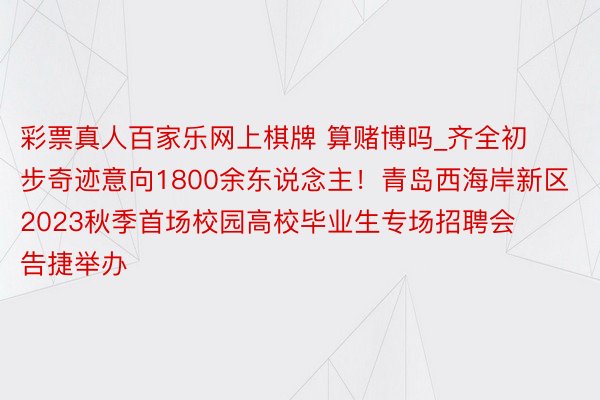 彩票真人百家乐网上棋牌 算赌博吗_齐全初步奇迹意向1800余东说念主！青岛西海岸新区2023秋季首场校园高校毕业生专场招聘会告捷举办