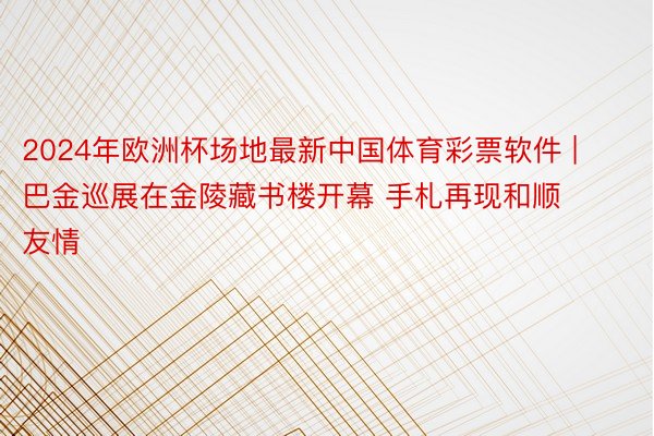 2024年欧洲杯场地最新中国体育彩票软件 | 巴金巡展在金陵藏书楼开幕 手札再现和顺友情