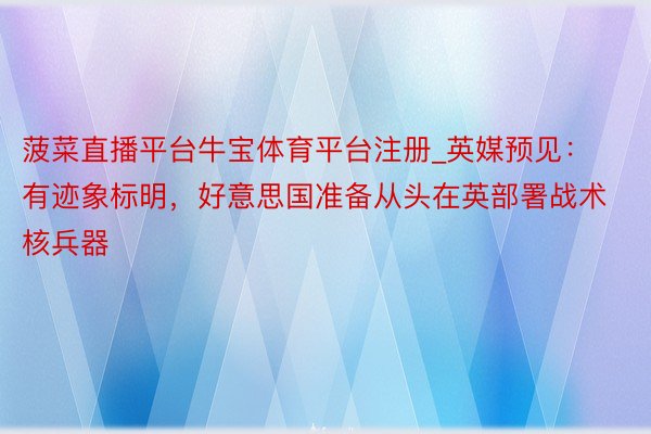 菠菜直播平台牛宝体育平台注册_英媒预见：有迹象标明，好意思国准备从头在英部署战术核兵器