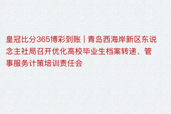 皇冠比分365博彩到账 | 青岛西海岸新区东说念主社局召开优化高校毕业生档案转递、管事服务计策培训责任会