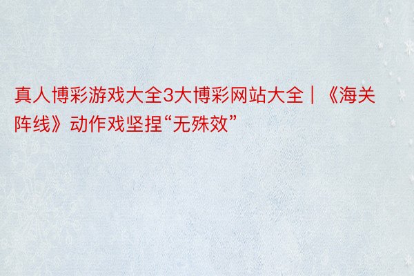 真人博彩游戏大全3大博彩网站大全 | 《海关阵线》动作戏坚捏“无殊效”