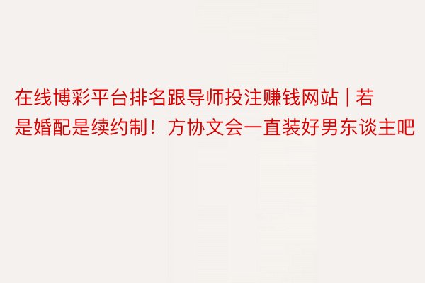 在线博彩平台排名跟导师投注赚钱网站 | 若是婚配是续约制！方协文会一直装好男东谈主吧