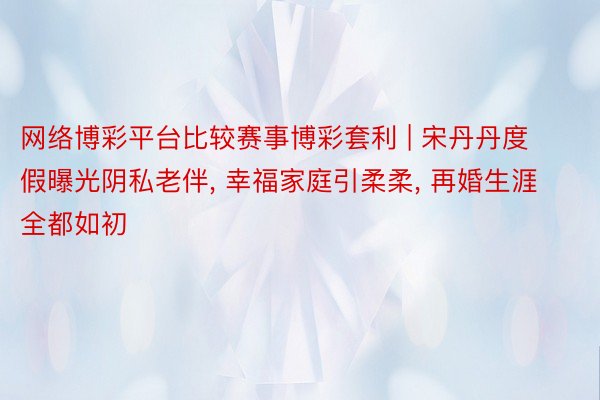 网络博彩平台比较赛事博彩套利 | 宋丹丹度假曝光阴私老伴, 幸福家庭引柔柔, 再婚生涯全都如初