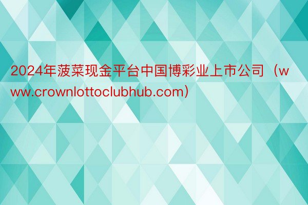 2024年菠菜现金平台中国博彩业上市公司（www.crownlottoclubhub.com）