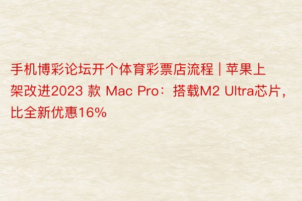 手机博彩论坛开个体育彩票店流程 | 苹果上架改进2023 款 Mac Pro：搭载M2 Ultra芯片，比全新优惠16%