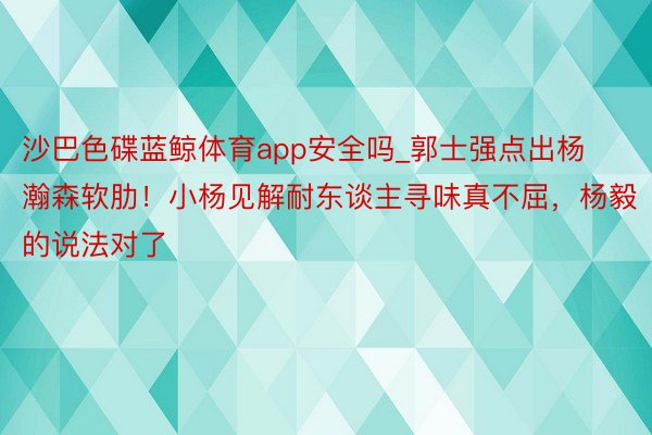 沙巴色碟蓝鲸体育app安全吗_郭士强点出杨瀚森软肋！小杨见解耐东谈主寻味真不屈，杨毅的说法对了