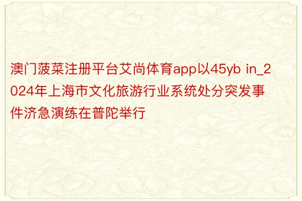 澳门菠菜注册平台艾尚体育app以45yb in_2024年上海市文化旅游行业系统处分突发事件济急演练在普陀举行