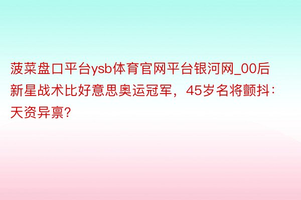 菠菜盘口平台ysb体育官网平台银河网_00后新星战术比好意思奥运冠军，45岁名将颤抖：天资异禀？